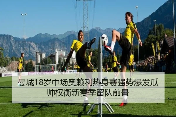 曼城18岁中场奥赖利热身赛强势爆发瓜帅权衡新赛季留队前景