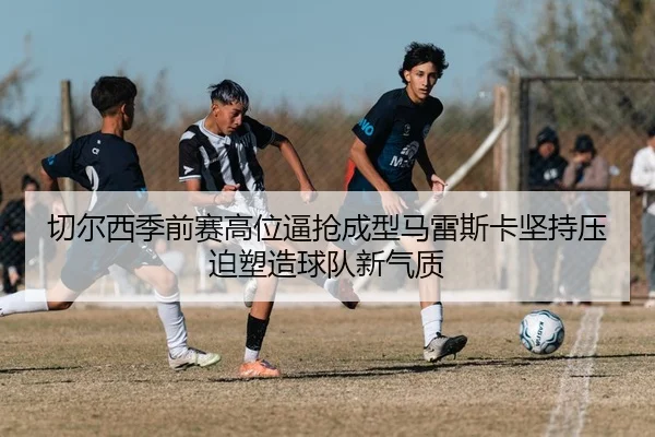 切尔西季前赛高位逼抢成型马雷斯卡坚持压迫塑造球队新气质