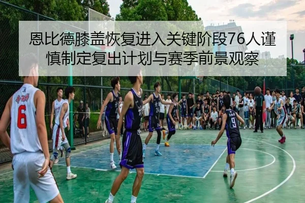 恩比德膝盖恢复进入关键阶段76人谨慎制定复出计划与赛季前景观察